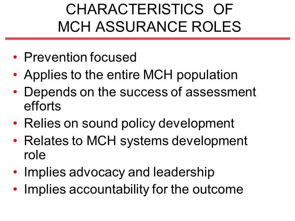 CHARACTERISTICS OF MCH ASSURANCE ROLES Prevention focused Applies to the entire MCH population Depends on the success of assessment efforts Relies on sound policy development Relates to MCH systems development role Implies advocacy and leadership Implies accountability for the outcome