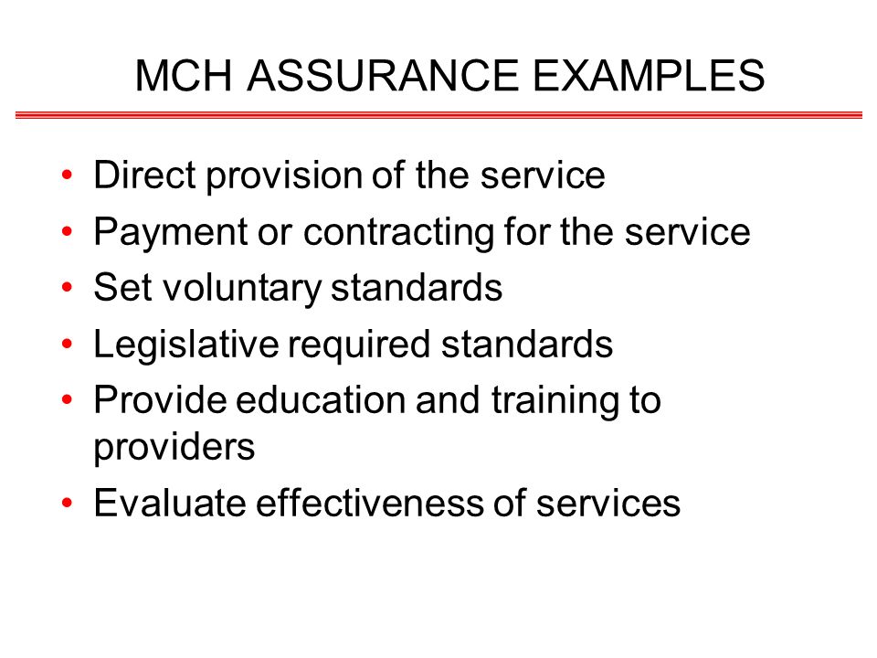 MCH ASSURANCE EXAMPLES Direct provision of the service Payment or contracting for the service Set voluntary standards Legislative required standards Provide education and training to providers Evaluate effectiveness of services