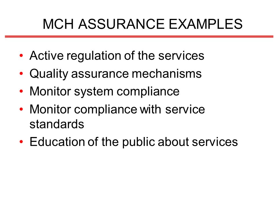 MCH ASSURANCE EXAMPLES Active regulation of the services Quality assurance mechanisms Monitor system compliance Monitor compliance with service standards Education of the public about services