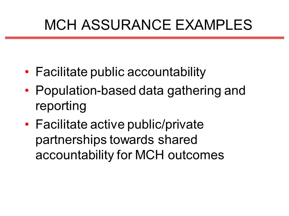 MCH ASSURANCE EXAMPLES Facilitate public accountability Population-based data gathering and reporting Facilitate active public/private partnerships towards shared accountability for MCH outcomes