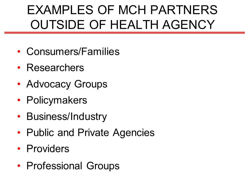 EXAMPLES OF MCH PARTNERS OUTSIDE OF HEALTH AGENCY Consumers/Families Researchers Advocacy Groups Policymakers Business/Industry Public and Private Agencies Providers Professional Groups