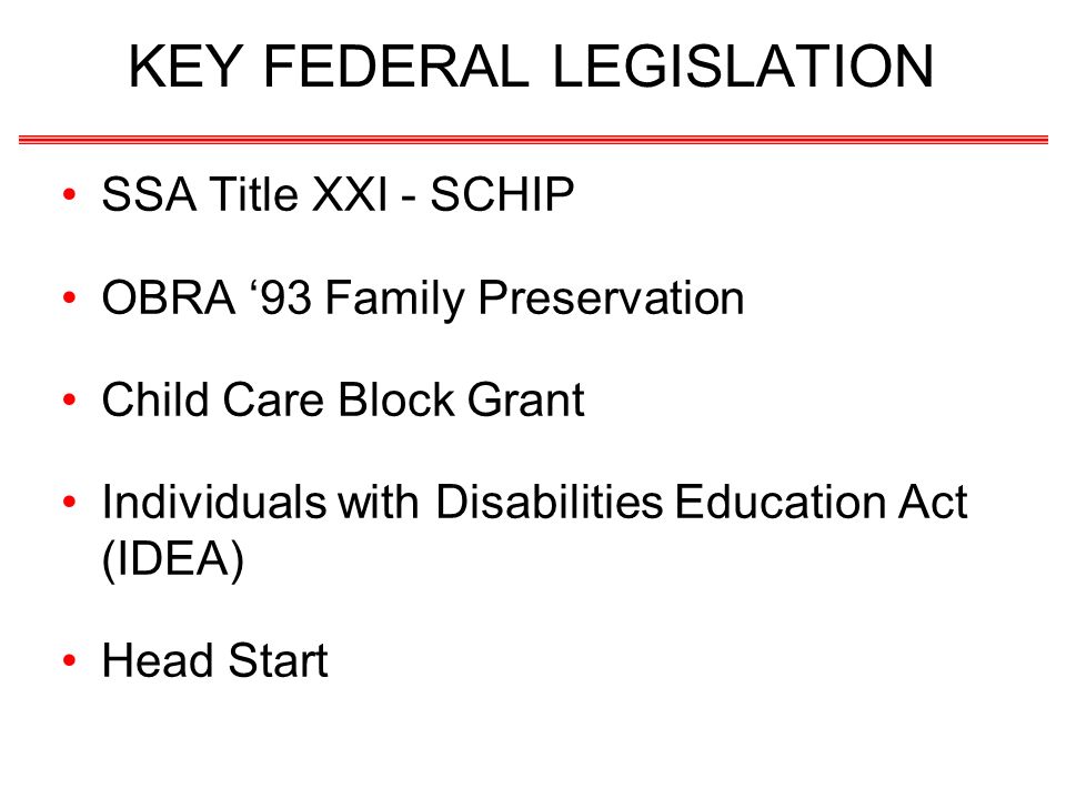 KEY FEDERAL LEGISLATION SSA Title XXI - SCHIP OBRA 93 Family Preservation Child Care Block Grant Individuals with Disabilities Education Act (IDEA) Head Start