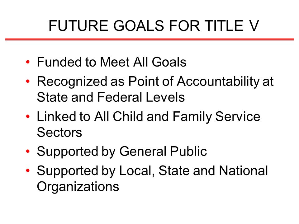 FUTURE GOALS FOR TITLE V Funded to Meet All Goals Recognized as Point of Accountability at State and Federal Levels Linked to All Child and Family Service Sectors Supported by General Public Supported by Local, State and National Organizations