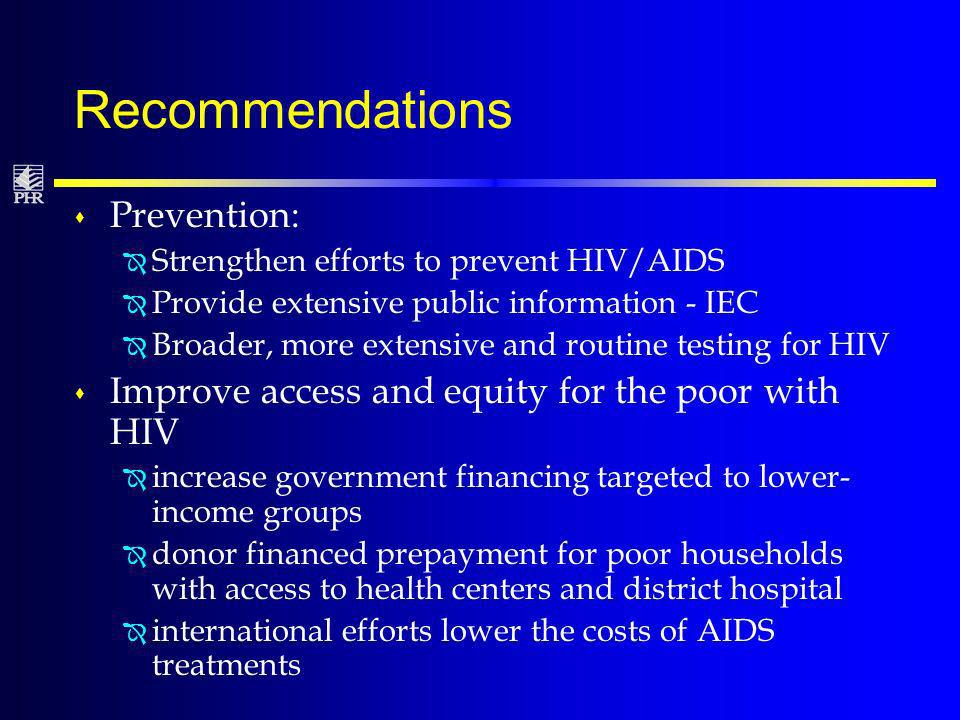 Recommendations s Prevention: Î Strengthen efforts to prevent HIV/AIDS Î Provide extensive public information - IEC Î Broader, more extensive and routine testing for HIV s Improve access and equity for the poor with HIV Î increase government financing targeted to lower- income groups Î donor financed prepayment for poor households with access to health centers and district hospital Î international efforts lower the costs of AIDS treatments
