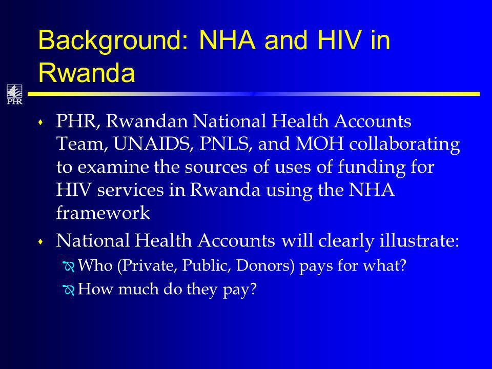 Background: NHA and HIV in Rwanda s PHR, Rwandan National Health Accounts Team, UNAIDS, PNLS, and MOH collaborating to examine the sources of uses of funding for HIV services in Rwanda using the NHA framework s National Health Accounts will clearly illustrate: Î Who (Private, Public, Donors) pays for what.