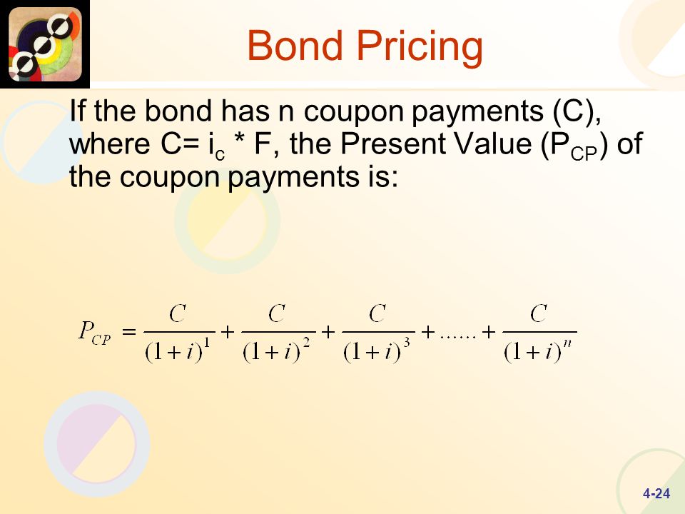 4-24 Bond Pricing If the bond has n coupon payments (C), where C= i c * F, the Present Value (P CP ) of the coupon payments is: