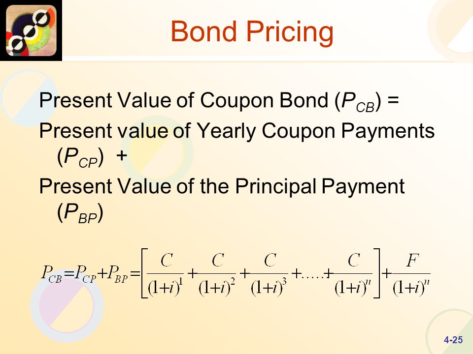 4-25 Bond Pricing Present Value of Coupon Bond (P CB ) = Present value of Yearly Coupon Payments (P CP ) + Present Value of the Principal Payment (P BP )