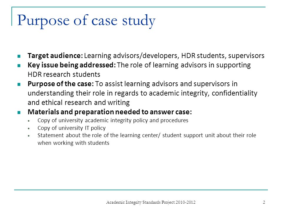 Purpose of case study Target audience: Learning advisors/developers, HDR students, supervisors Key issue being addressed: The role of learning advisors in supporting HDR research students Purpose of the case: To assist learning advisors and supervisors in understanding their role in regards to academic integrity, confidentiality and ethical research and writing Materials and preparation needed to answer case: Copy of university academic integrity policy and procedures Copy of university IT policy Statement about the role of the learning center/ student support unit about their role when working with students 2 Academic Integrity Standards Project