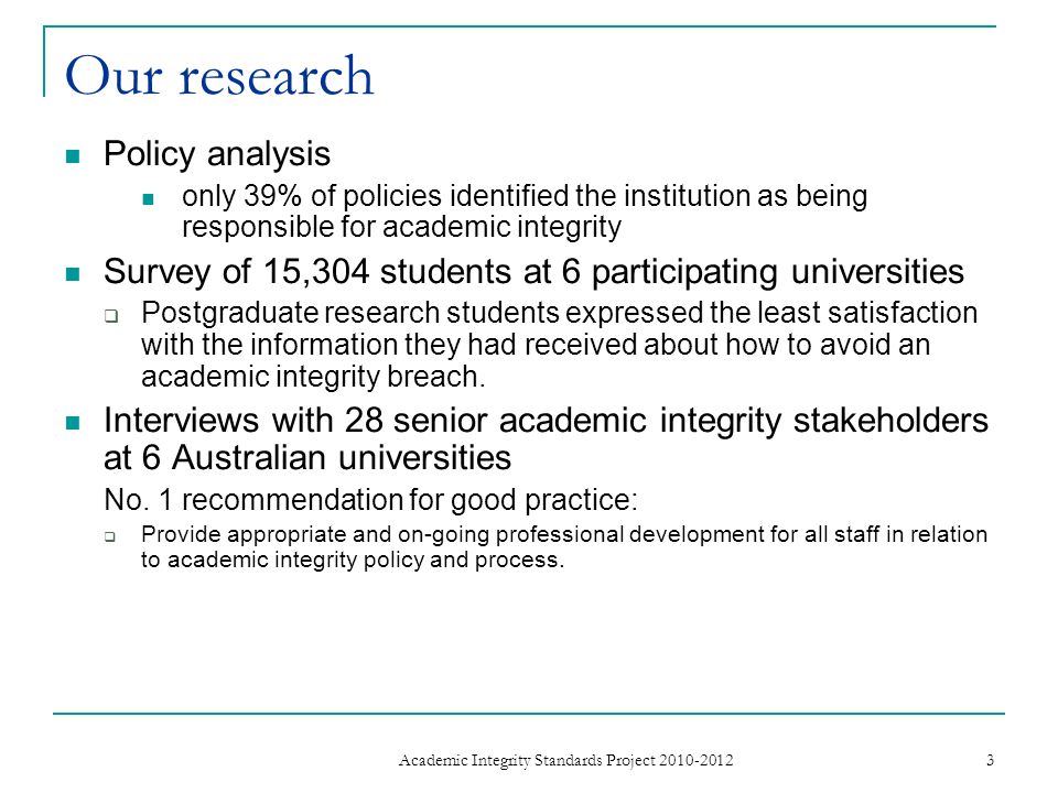 Our research Policy analysis only 39% of policies identified the institution as being responsible for academic integrity Survey of 15,304 students at 6 participating universities Postgraduate research students expressed the least satisfaction with the information they had received about how to avoid an academic integrity breach.