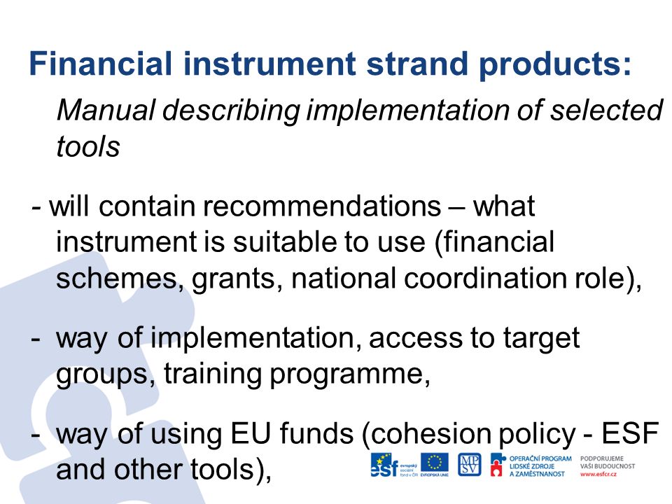 Financial instrument strand products: Manual describing implementation of selected tools - will contain recommendations – what instrument is suitable to use (financial schemes, grants, national coordination role), -way of implementation, access to target groups, training programme, -way of using EU funds (cohesion policy - ESF and other tools),