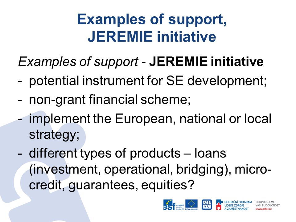 Examples of support, JEREMIE initiative Examples of support - JEREMIE initiative -potential instrument for SE development; -non-grant financial scheme; -implement the European, national or local strategy; -different types of products – loans (investment, operational, bridging), micro- credit, guarantees, equities