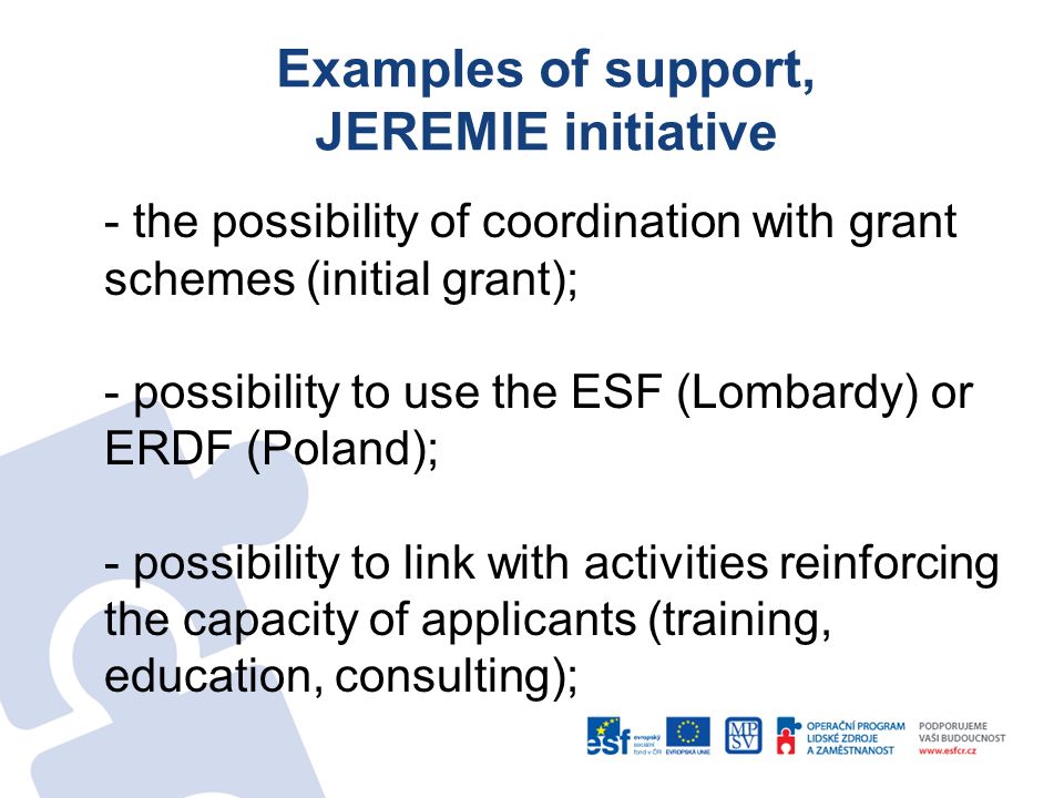 Examples of support, JEREMIE initiative - the possibility of coordination with grant schemes (initial grant); - possibility to use the ESF (Lombardy) or ERDF (Poland); - possibility to link with activities reinforcing the capacity of applicants (training, education, consulting);