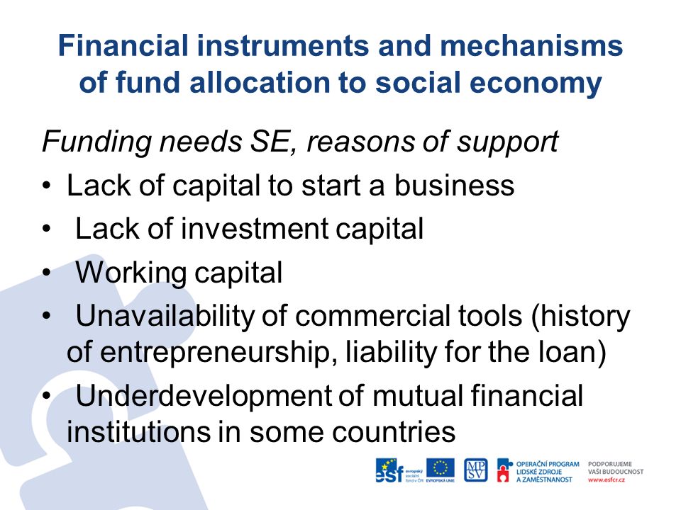 Funding needs SE, reasons of support Lack of capital to start a business Lack of investment capital Working capital Unavailability of commercial tools (history of entrepreneurship, liability for the loan) Underdevelopment of mutual financial institutions in some countries Financial instruments and mechanisms of fund allocation to social economy