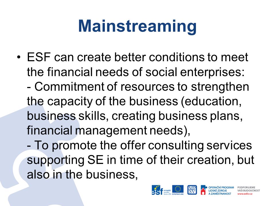 Mainstreaming ESF can create better conditions to meet the financial needs of social enterprises: - Commitment of resources to strengthen the capacity of the business (education, business skills, creating business plans, financial management needs), - To promote the offer consulting services supporting SE in time of their creation, but also in the business,