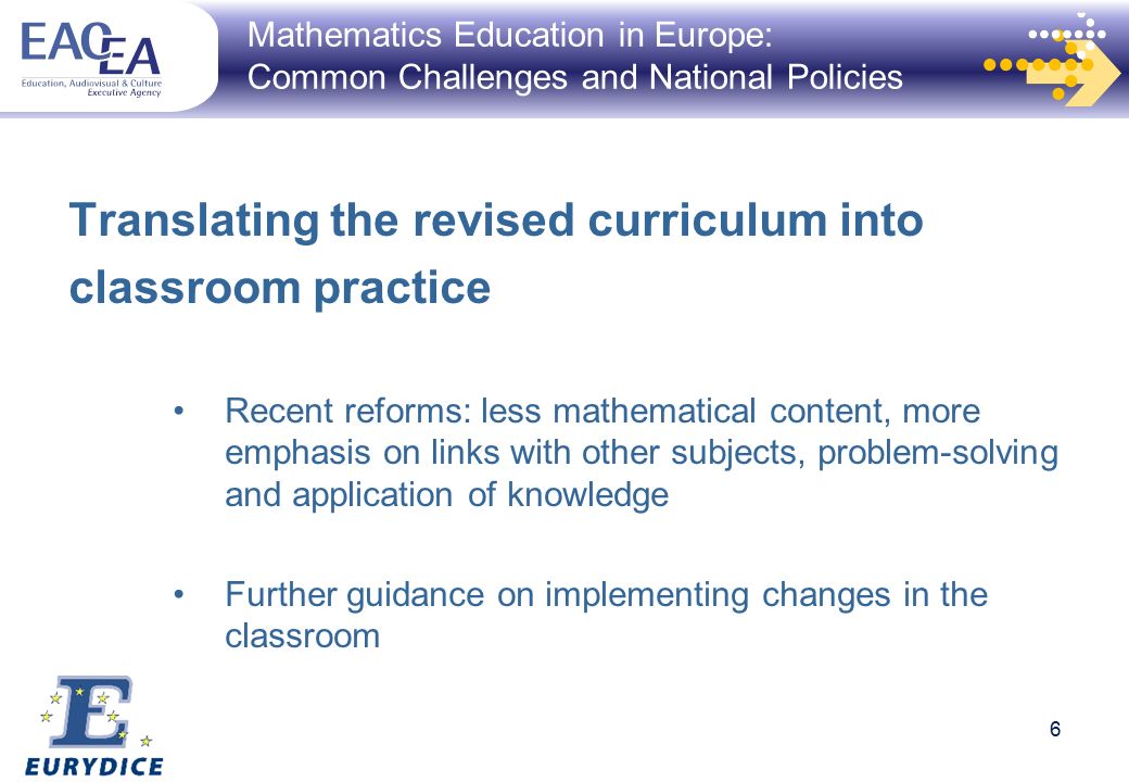 6 Mathematics Education in Europe: Common Challenges and National Policies Translating the revised curriculum into classroom practice Recent reforms: less mathematical content, more emphasis on links with other subjects, problem-solving and application of knowledge Further guidance on implementing changes in the classroom 6