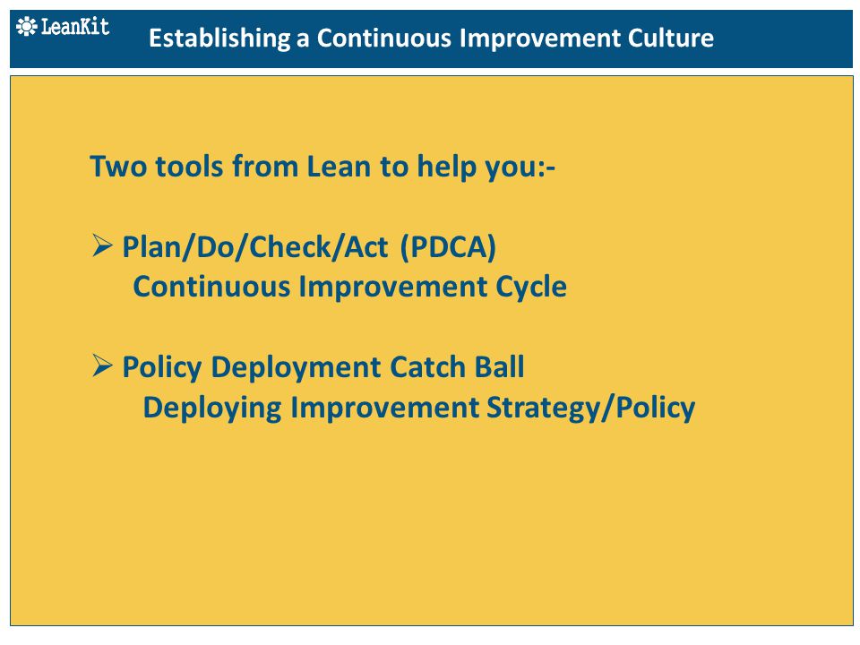 Two tools from Lean to help you:-  Plan/Do/Check/Act (PDCA) Continuous Improvement Cycle  Policy Deployment Catch Ball Deploying Improvement Strategy/Policy Establishing a Continuous Improvement Culture