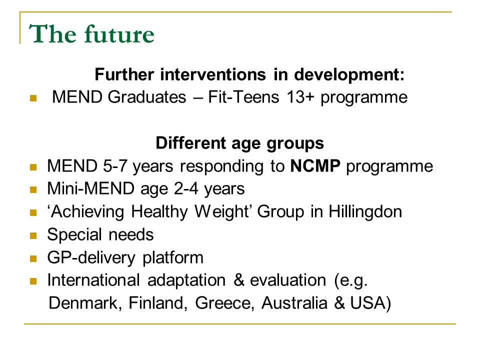 The future Further interventions in development: MEND Graduates – Fit-Teens 13+ programme Different age groups MEND 5-7 years responding to NCMP programme Mini-MEND age 2-4 years ‘Achieving Healthy Weight’ Group in Hillingdon Special needs GP-delivery platform International adaptation & evaluation (e.g.