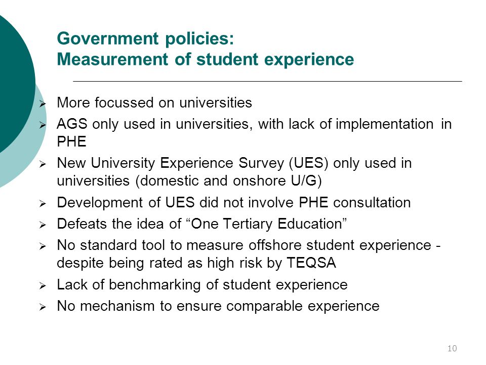 Government policies: Measurement of student experience  More focussed on universities  AGS only used in universities, with lack of implementation in PHE  New University Experience Survey (UES) only used in universities (domestic and onshore U/G)  Development of UES did not involve PHE consultation  Defeats the idea of One Tertiary Education  No standard tool to measure offshore student experience - despite being rated as high risk by TEQSA  Lack of benchmarking of student experience  No mechanism to ensure comparable experience 10