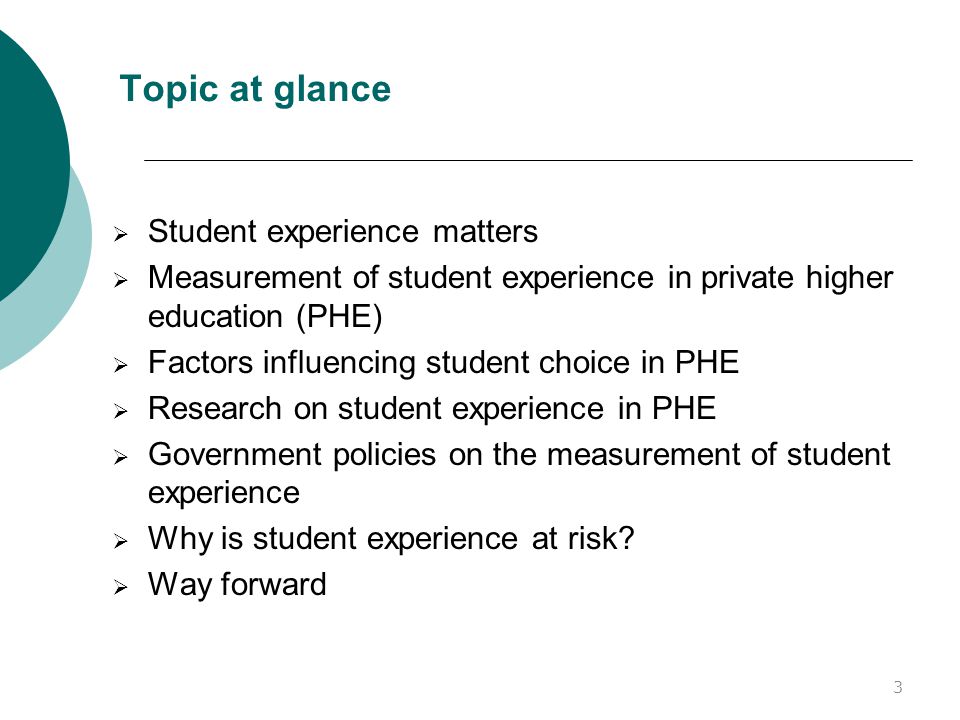 Topic at glance  Student experience matters  Measurement of student experience in private higher education (PHE)  Factors influencing student choice in PHE  Research on student experience in PHE  Government policies on the measurement of student experience  Why is student experience at risk.