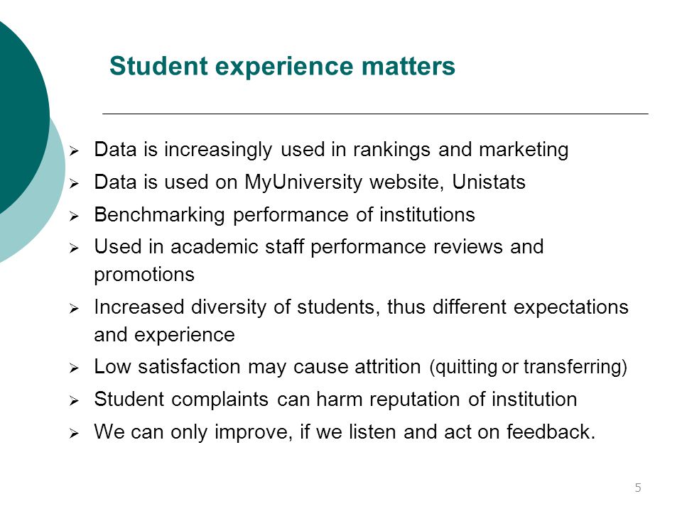 Student experience matters  Data is increasingly used in rankings and marketing  Data is used on MyUniversity website, Unistats  Benchmarking performance of institutions  Used in academic staff performance reviews and promotions  Increased diversity of students, thus different expectations and experience  Low satisfaction may cause attrition (quitting or transferring)  Student complaints can harm reputation of institution  We can only improve, if we listen and act on feedback.