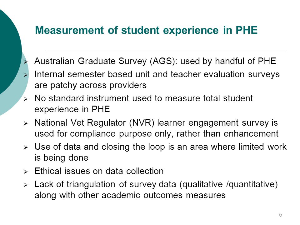 Measurement of student experience in PHE  Australian Graduate Survey (AGS): used by handful of PHE  Internal semester based unit and teacher evaluation surveys are patchy across providers  No standard instrument used to measure total student experience in PHE  National Vet Regulator (NVR) learner engagement survey is used for compliance purpose only, rather than enhancement  Use of data and closing the loop is an area where limited work is being done  Ethical issues on data collection  Lack of triangulation of survey data (qualitative /quantitative) along with other academic outcomes measures 6