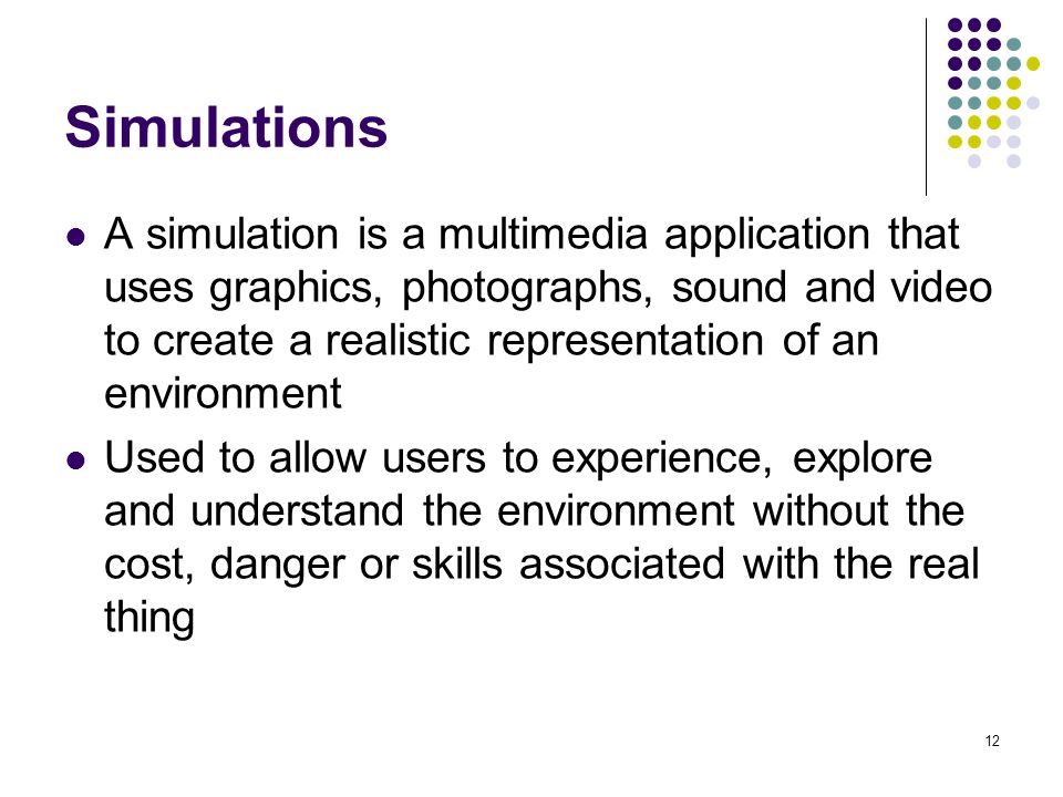 12 Simulations A simulation is a multimedia application that uses graphics, photographs, sound and video to create a realistic representation of an environment Used to allow users to experience, explore and understand the environment without the cost, danger or skills associated with the real thing