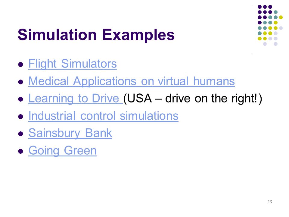 13 Simulation Examples Flight Simulators Medical Applications on virtual humans Learning to Drive (USA – drive on the right!) Learning to Drive Industrial control simulations Sainsbury Bank Going Green