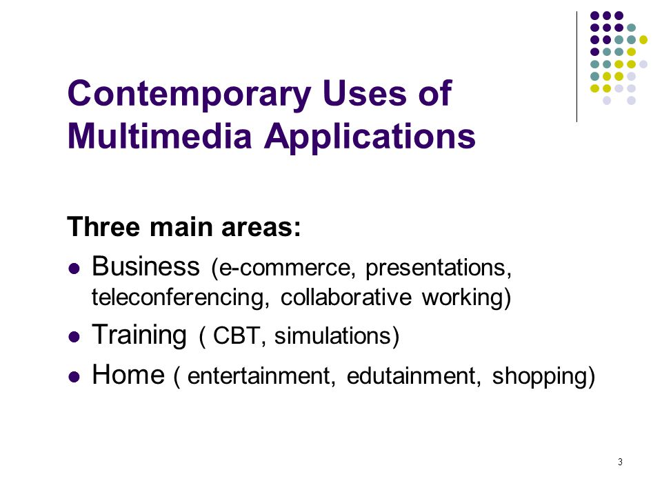 3 Contemporary Uses of Multimedia Applications Three main areas: Business (e-commerce, presentations, teleconferencing, collaborative working) Training ( CBT, simulations) Home ( entertainment, edutainment, shopping)