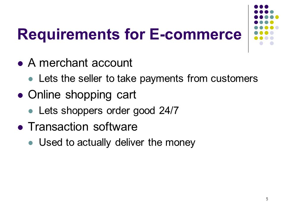 5 Requirements for E-commerce A merchant account Lets the seller to take payments from customers Online shopping cart Lets shoppers order good 24/7 Transaction software Used to actually deliver the money
