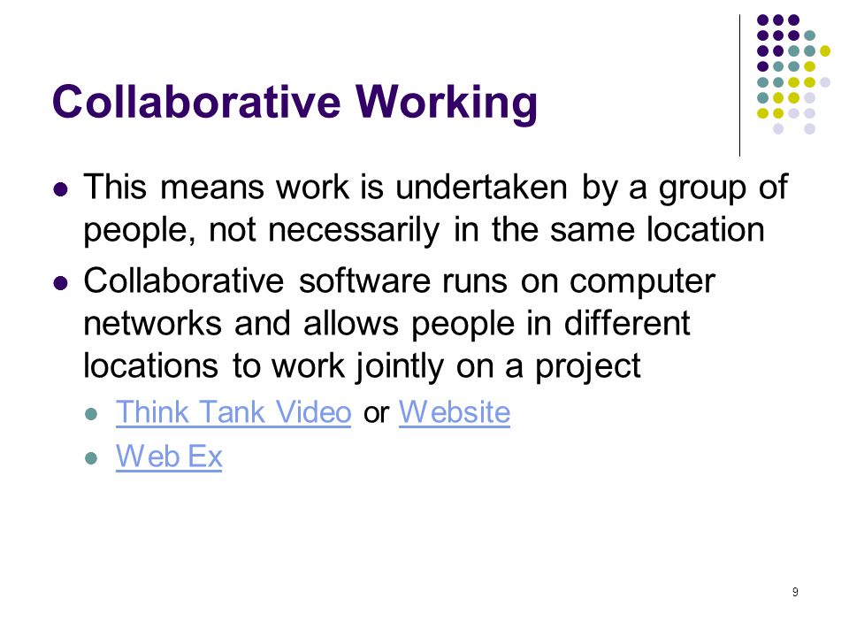 9 Collaborative Working This means work is undertaken by a group of people, not necessarily in the same location Collaborative software runs on computer networks and allows people in different locations to work jointly on a project Think Tank Video or Website Think Tank VideoWebsite Web Ex