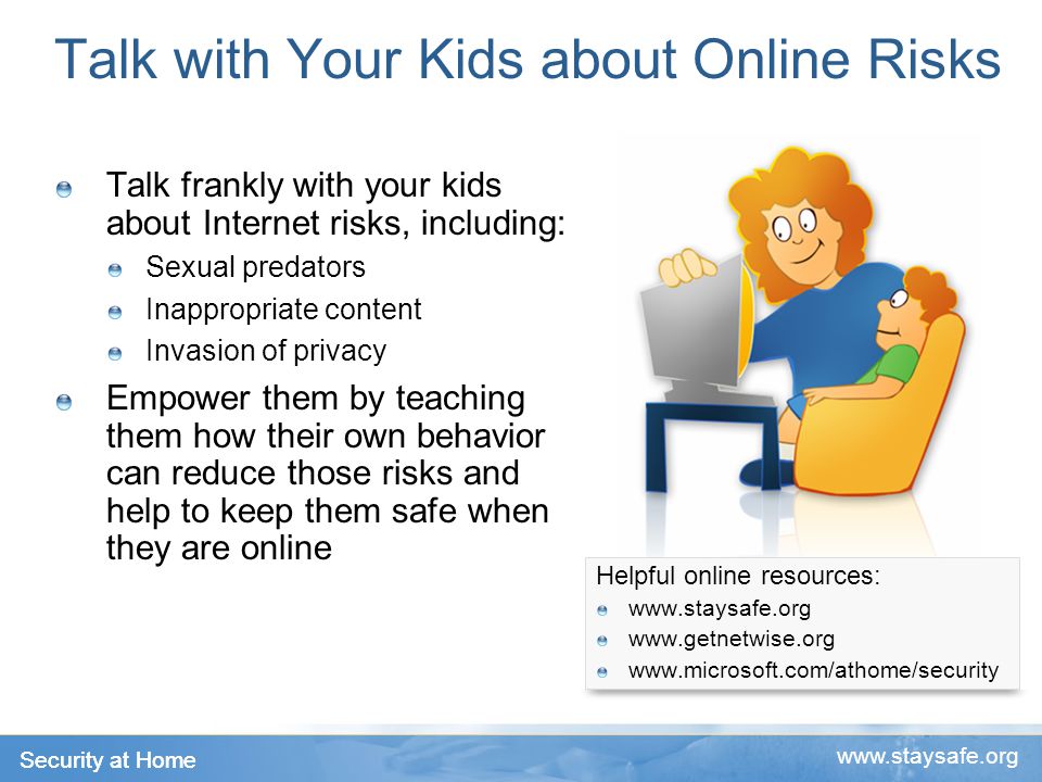 Security at Home   Talk with Your Kids about Online Risks Talk frankly with your kids about Internet risks, including: Sexual predators Inappropriate content Invasion of privacy Empower them by teaching them how their own behavior can reduce those risks and help to keep them safe when they are online Helpful online resources: