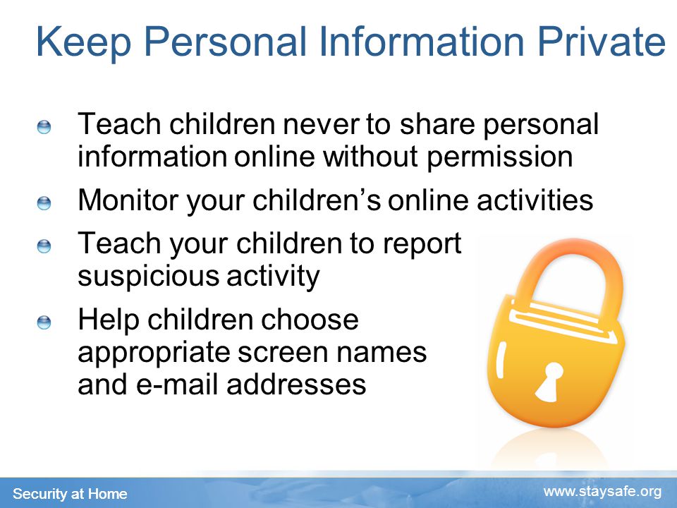 Security at Home   Keep Personal Information Private Teach children never to share personal information online without permission Monitor your children’s online activities Teach your children to report suspicious activity Help children choose appropriate screen names and  addresses