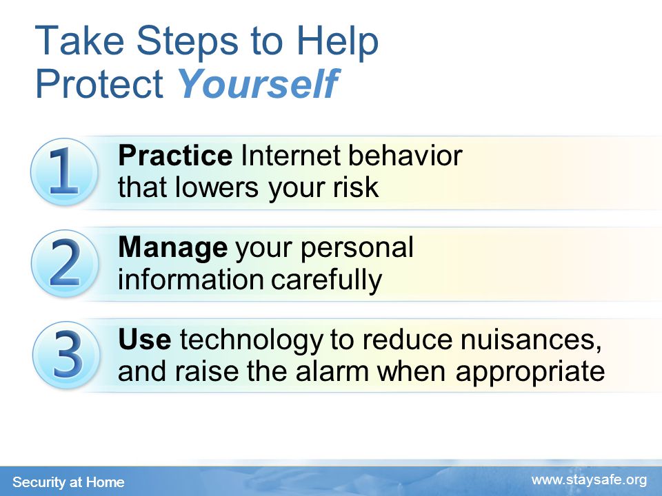 Security at Home   Take Steps to Help Protect Yourself Practice Internet behavior that lowers your risk Manage your personal information carefully Use technology to reduce nuisances, and raise the alarm when appropriate