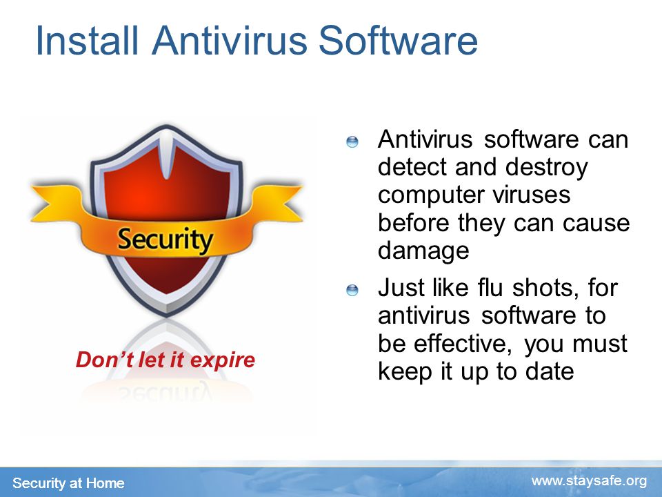 Security at Home   Install Antivirus Software Antivirus software can detect and destroy computer viruses before they can cause damage Just like flu shots, for antivirus software to be effective, you must keep it up to date Don’t let it expire