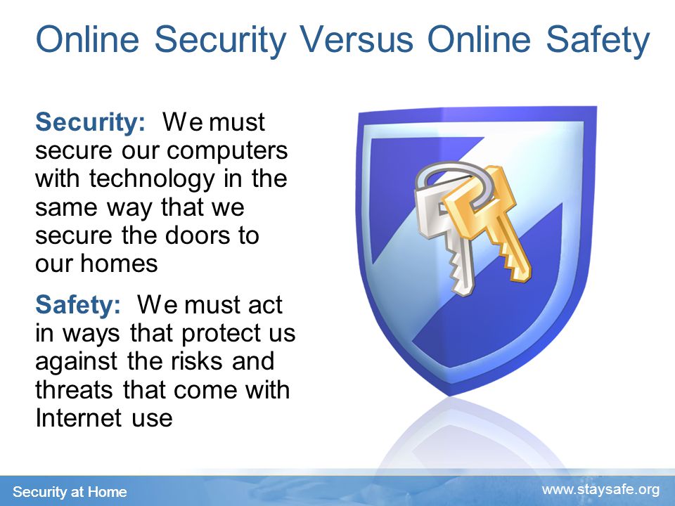 Security at Home   Online Security Versus Online Safety Security: We must secure our computers with technology in the same way that we secure the doors to our homes Safety: We must act in ways that protect us against the risks and threats that come with Internet use