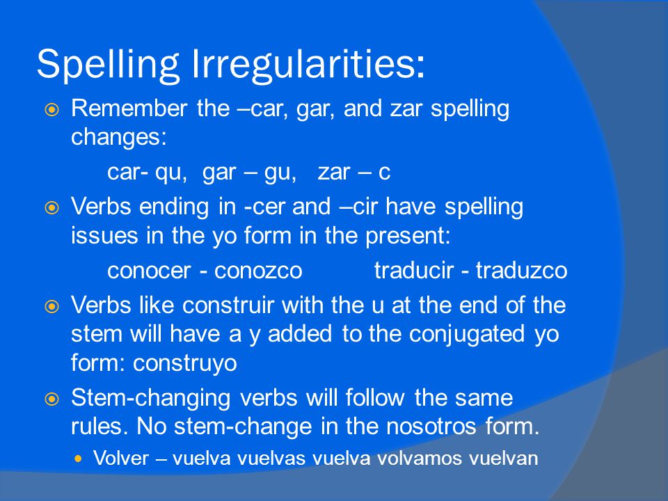 Spelling Irregularities:  Remember the –car, gar, and zar spelling changes: car- qu, gar – gu, zar – c  Verbs ending in -cer and –cir have spelling issues in the yo form in the present: conocer - conozcotraducir - traduzco  Verbs like construir with the u at the end of the stem will have a y added to the conjugated yo form: construyo  Stem-changing verbs will follow the same rules.