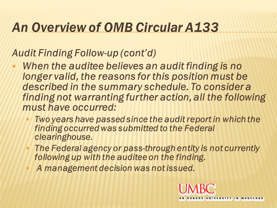 An Overview of OMB Circular A133 Audit Finding Follow-up (cont’d)  When the auditee believes an audit finding is no longer valid, the reasons for this position must be described in the summary schedule.