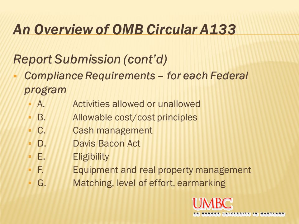 An Overview of OMB Circular A133 Report Submission (cont’d)  Compliance Requirements – for each Federal program  A.Activities allowed or unallowed  B.Allowable cost/cost principles  C.Cash management  D.Davis-Bacon Act  E.Eligibility  F.Equipment and real property management  G.Matching, level of effort, earmarking