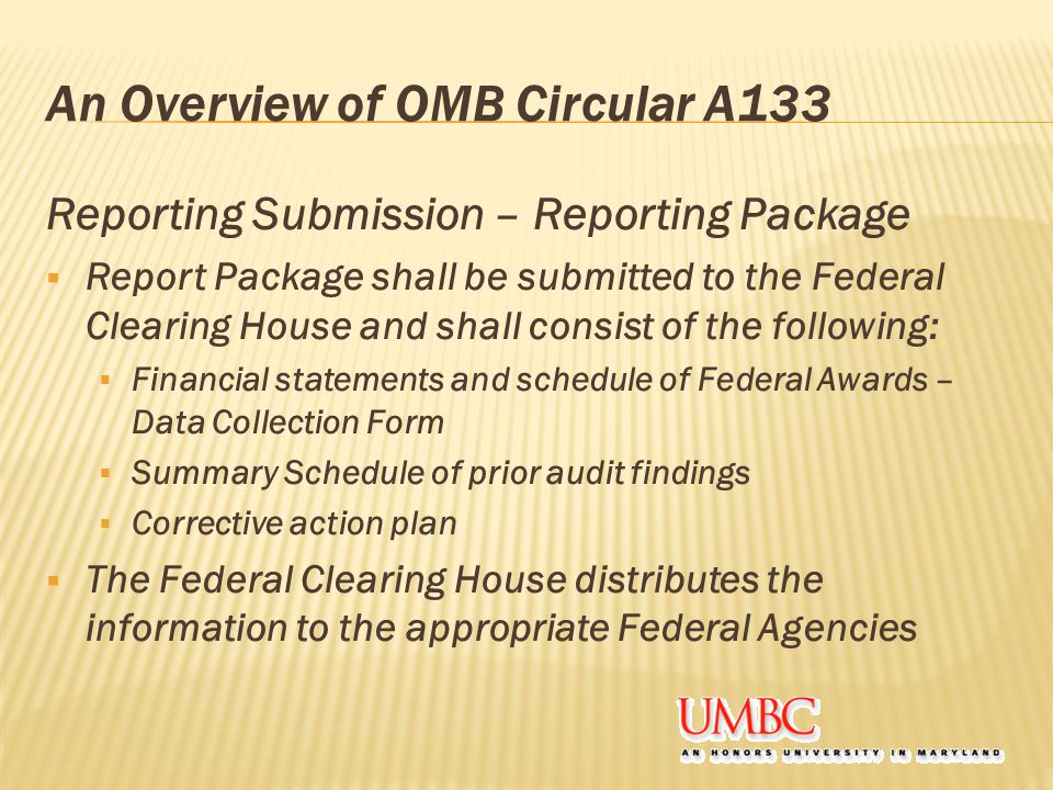 An Overview of OMB Circular A133 Reporting Submission – Reporting Package  Report Package shall be submitted to the Federal Clearing House and shall consist of the following:  Financial statements and schedule of Federal Awards – Data Collection Form  Summary Schedule of prior audit findings  Corrective action plan  The Federal Clearing House distributes the information to the appropriate Federal Agencies
