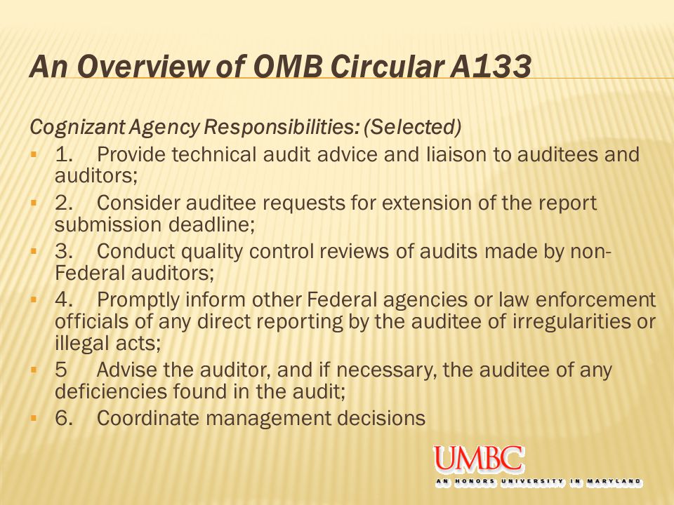 An Overview of OMB Circular A133 Cognizant Agency Responsibilities: (Selected)  1.Provide technical audit advice and liaison to auditees and auditors;  2.Consider auditee requests for extension of the report submission deadline;  3.Conduct quality control reviews of audits made by non- Federal auditors;  4.Promptly inform other Federal agencies or law enforcement officials of any direct reporting by the auditee of irregularities or illegal acts;  5Advise the auditor, and if necessary, the auditee of any deficiencies found in the audit;  6.Coordinate management decisions