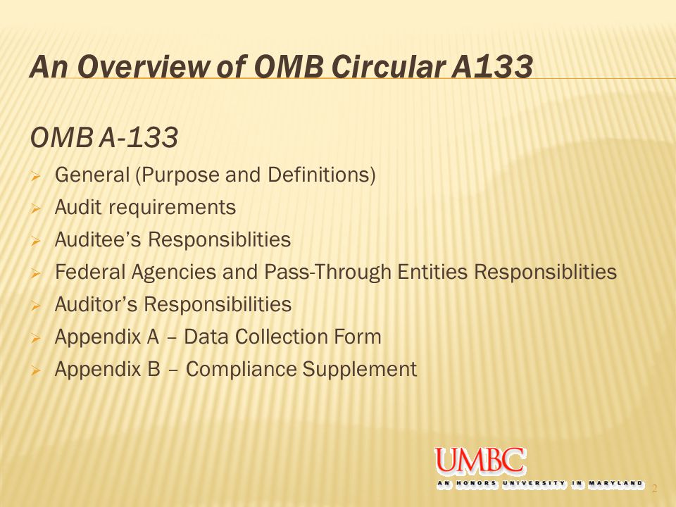 An Overview of OMB Circular A133 OMB A-133  General (Purpose and Definitions)  Audit requirements  Auditee’s Responsiblities  Federal Agencies and Pass-Through Entities Responsiblities  Auditor’s Responsibilities  Appendix A – Data Collection Form  Appendix B – Compliance Supplement 2