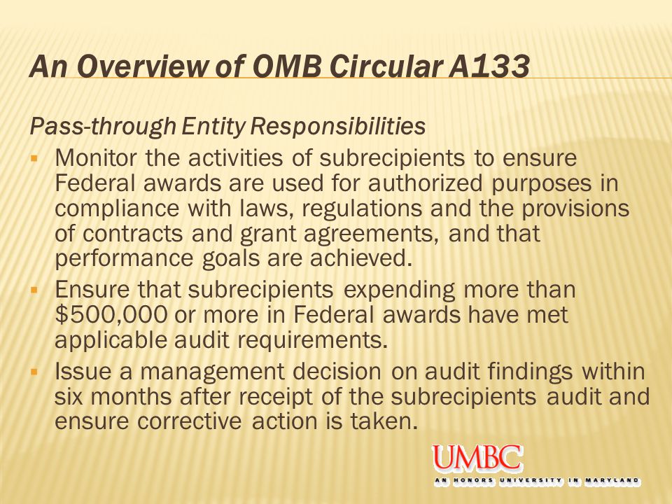 An Overview of OMB Circular A133 Pass-through Entity Responsibilities  Monitor the activities of subrecipients to ensure Federal awards are used for authorized purposes in compliance with laws, regulations and the provisions of contracts and grant agreements, and that performance goals are achieved.