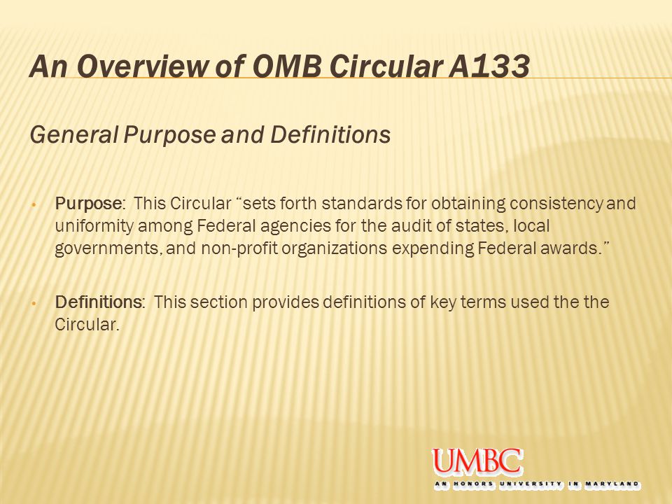 An Overview of OMB Circular A133 General Purpose and Definitions Purpose: This Circular sets forth standards for obtaining consistency and uniformity among Federal agencies for the audit of states, local governments, and non-profit organizations expending Federal awards. Definitions: This section provides definitions of key terms used the the Circular.