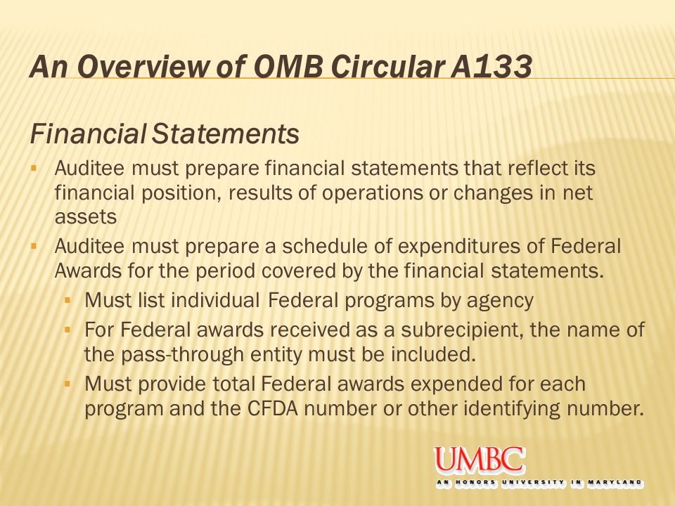 An Overview of OMB Circular A133 Financial Statements  Auditee must prepare financial statements that reflect its financial position, results of operations or changes in net assets  Auditee must prepare a schedule of expenditures of Federal Awards for the period covered by the financial statements.