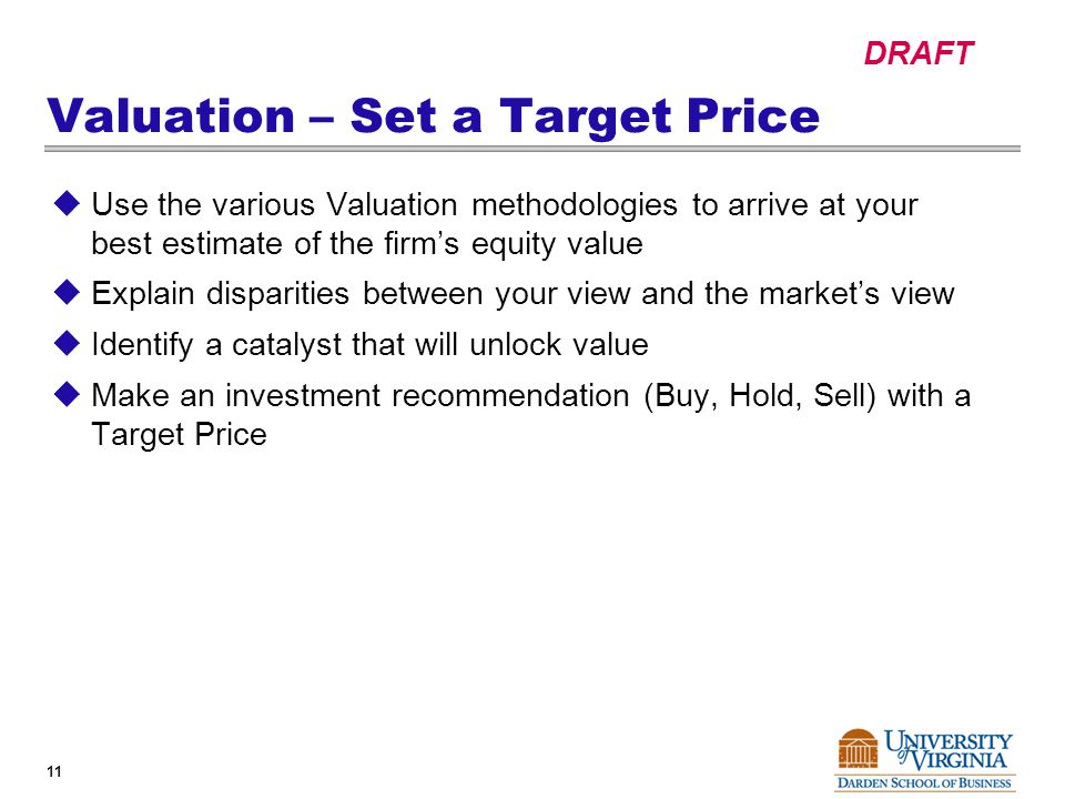 DRAFT 11 Valuation – Set a Target Price  Use the various Valuation methodologies to arrive at your best estimate of the firm’s equity value  Explain disparities between your view and the market’s view  Identify a catalyst that will unlock value  Make an investment recommendation (Buy, Hold, Sell) with a Target Price