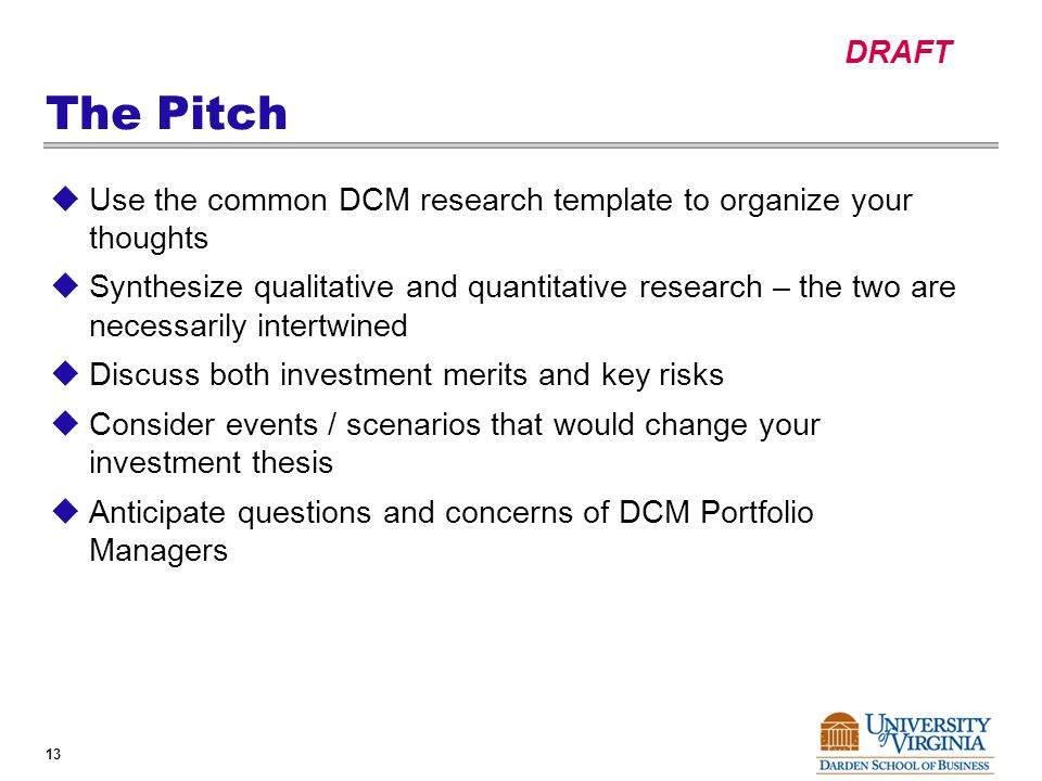 DRAFT 13 The Pitch  Use the common DCM research template to organize your thoughts  Synthesize qualitative and quantitative research – the two are necessarily intertwined  Discuss both investment merits and key risks  Consider events / scenarios that would change your investment thesis  Anticipate questions and concerns of DCM Portfolio Managers