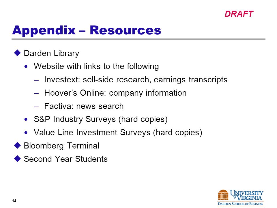 DRAFT 14 Appendix – Resources  Darden Library  Website with links to the following –Investext: sell-side research, earnings transcripts –Hoover’s Online: company information –Factiva: news search  S&P Industry Surveys (hard copies)  Value Line Investment Surveys (hard copies)  Bloomberg Terminal  Second Year Students