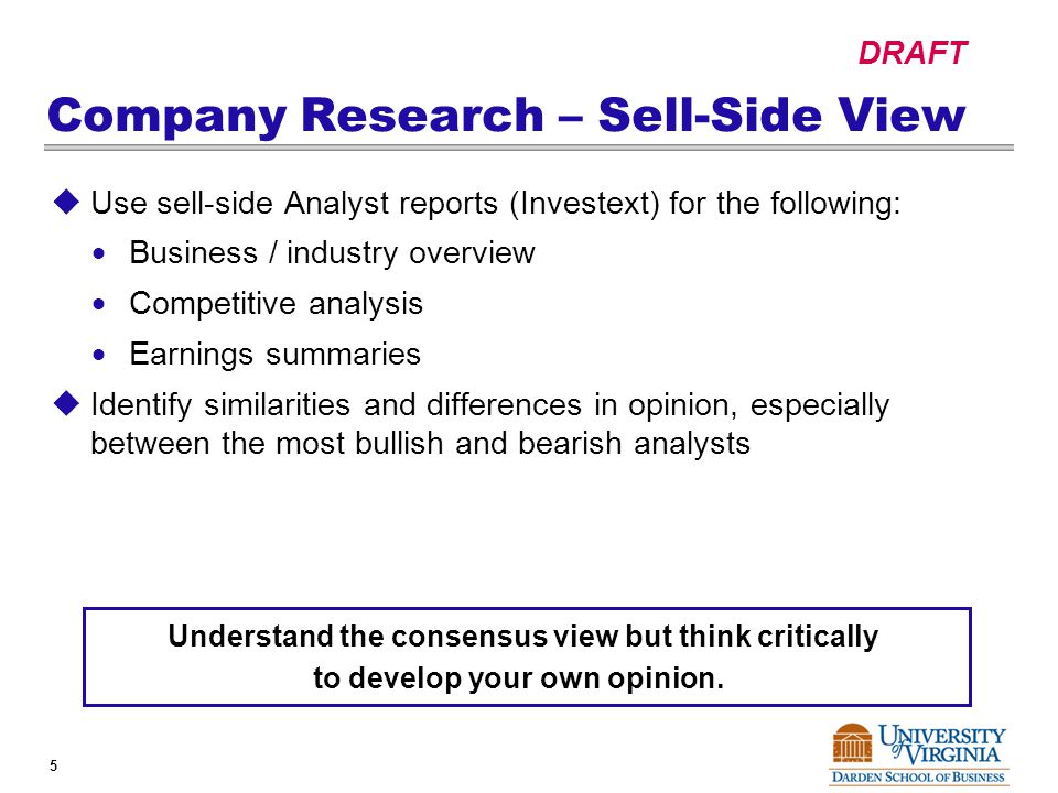 DRAFT 5 Company Research – Sell-Side View  Use sell-side Analyst reports (Investext) for the following:  Business / industry overview  Competitive analysis  Earnings summaries  Identify similarities and differences in opinion, especially between the most bullish and bearish analysts Understand the consensus view but think critically to develop your own opinion.
