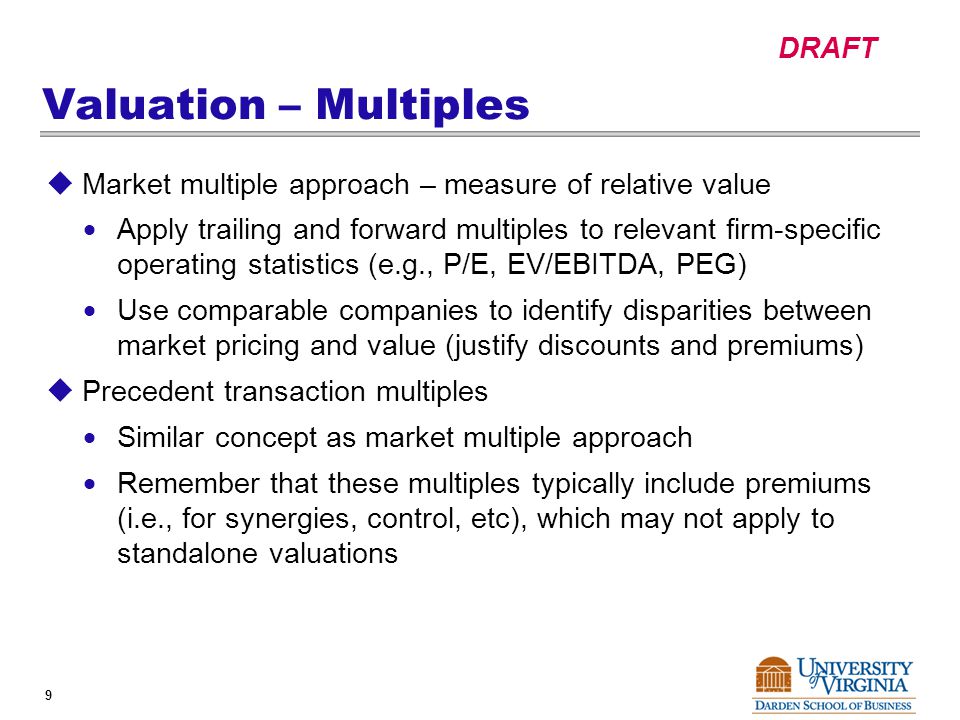 DRAFT 9 Valuation – Multiples  Market multiple approach – measure of relative value  Apply trailing and forward multiples to relevant firm-specific operating statistics (e.g., P/E, EV/EBITDA, PEG)  Use comparable companies to identify disparities between market pricing and value (justify discounts and premiums)  Precedent transaction multiples  Similar concept as market multiple approach  Remember that these multiples typically include premiums (i.e., for synergies, control, etc), which may not apply to standalone valuations