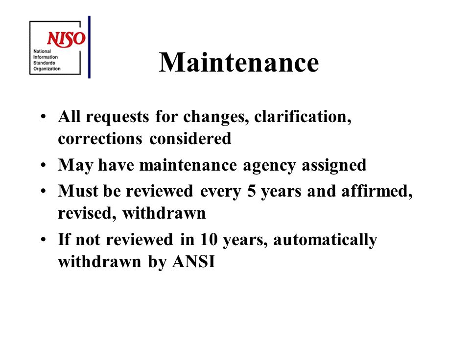 Maintenance All requests for changes, clarification, corrections considered May have maintenance agency assigned Must be reviewed every 5 years and affirmed, revised, withdrawn If not reviewed in 10 years, automatically withdrawn by ANSI